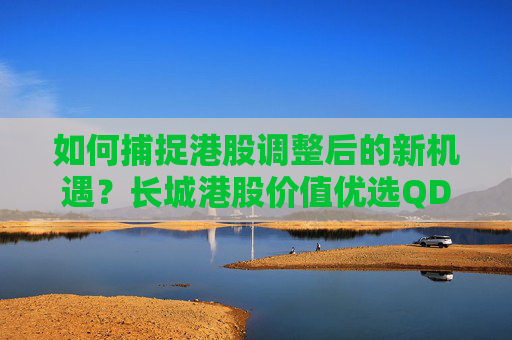 如何捕捉港股调整后的新机遇？长城港股价值优选QDII即将发行