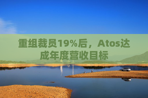 重组裁员19%后，Atos达成年度营收目标