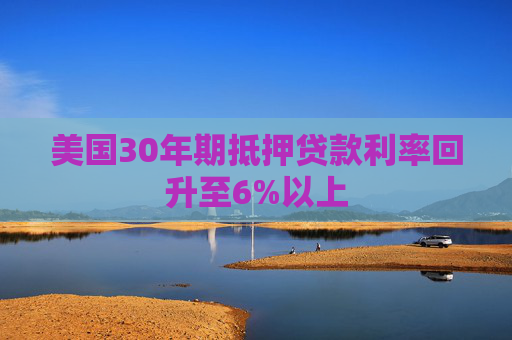 美国30年期抵押贷款利率回升至6%以上