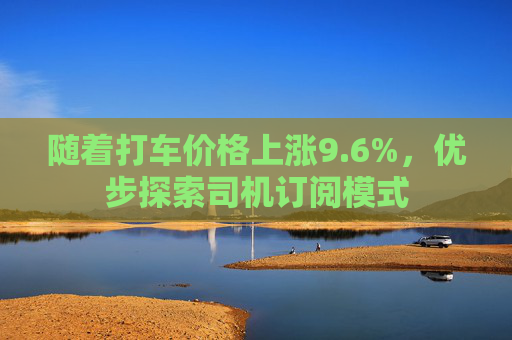 随着打车价格上涨9.6%，优步探索司机订阅模式