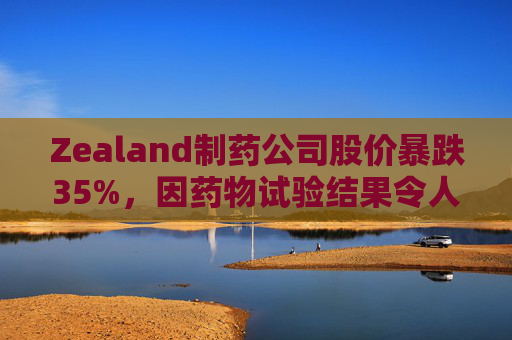 Zealand制药公司股价暴跌35%，因药物试验结果令人失望
