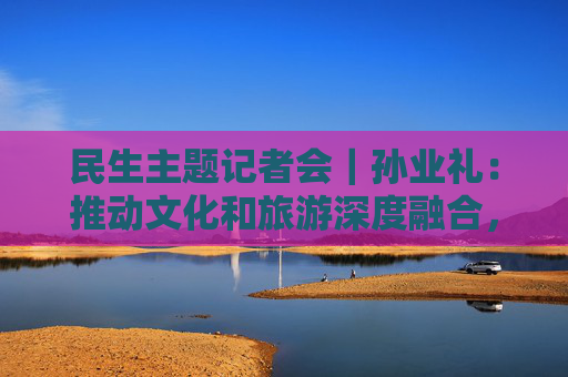 民生主题记者会｜孙业礼：推动文化和旅游深度融合，培育更多跟着演出去旅行等新品牌
