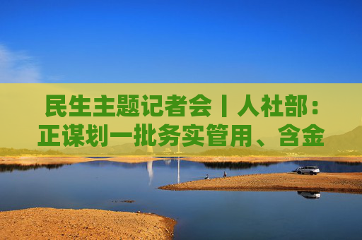 民生主题记者会丨人社部：正谋划一批务实管用、含金量高的重大就业政策、行动计划等