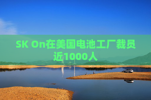 SK On在美国电池工厂裁员近1000人
