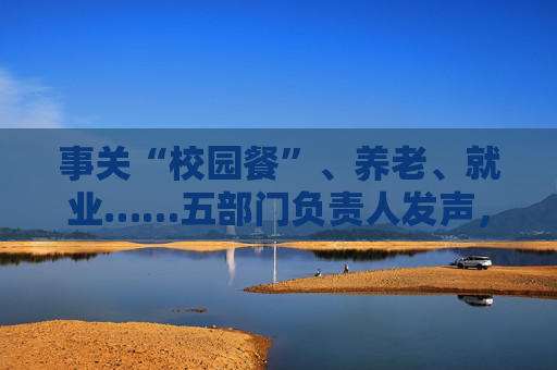 事关“校园餐”、养老、就业……五部门负责人发声，民生主题记者会透露这些重要信息