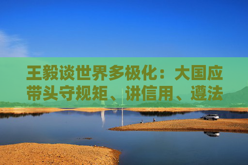 王毅谈世界多极化：大国应带头守规矩、讲信用、遵法治