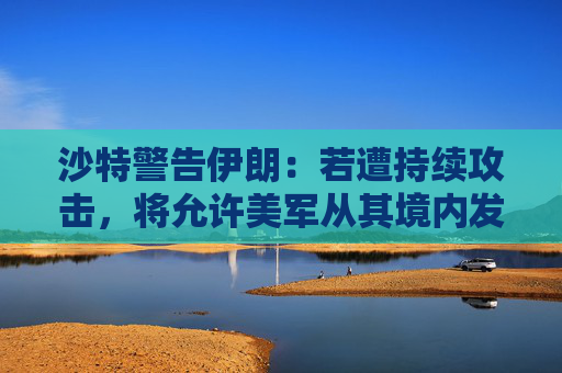 沙特警告伊朗：若遭持续攻击，将允许美军从其境内发起行动