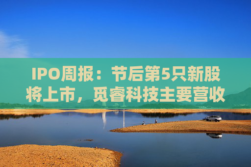 IPO周报：节后第5只新股将上市，觅睿科技主要营收来自境外