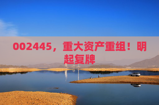 002445，重大资产重组！明起复牌