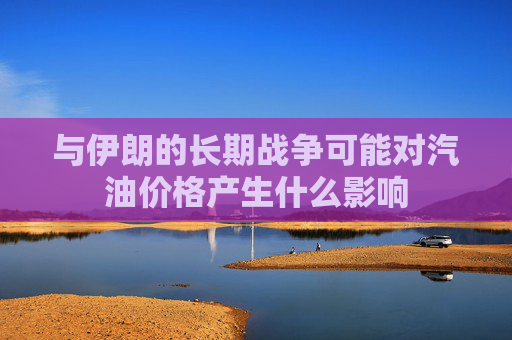 与伊朗的长期战争可能对汽油价格产生什么影响
