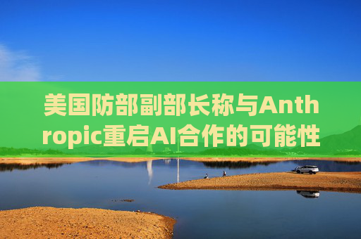 美国防部副部长称与Anthropic重启AI合作的可能性微乎其微
