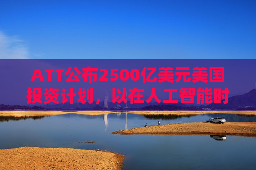 ATT公布2500亿美元美国投资计划，以在人工智能时代加强基础设施建设