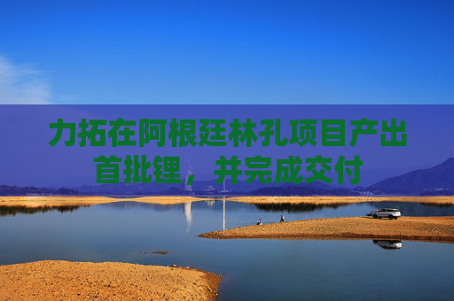 力拓在阿根廷林孔项目产出首批锂，并完成交付