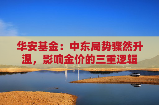 华安基金：中东局势骤然升温，影响金价的三重逻辑