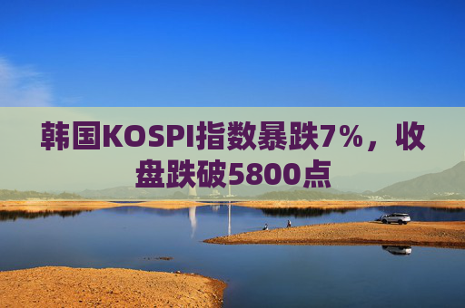 韩国KOSPI指数暴跌7%，收盘跌破5800点