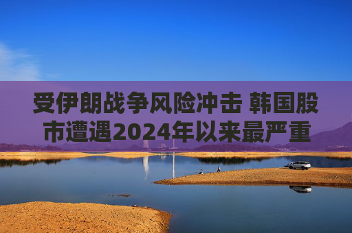 受伊朗战争风险冲击 韩国股市遭遇2024年以来最严重抛售