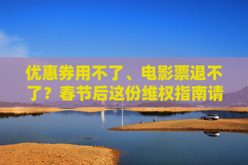 优惠券用不了、电影票退不了？春节后这份维权指南请收好