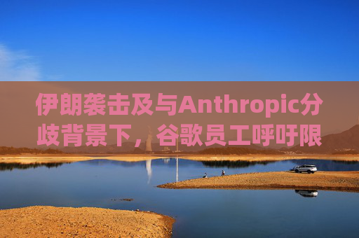 伊朗袭击及与Anthropic分歧背景下，谷歌员工呼吁限制人工智能军事应用