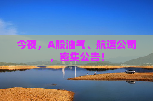 今夜，A股油气、航运公司，密集公告！