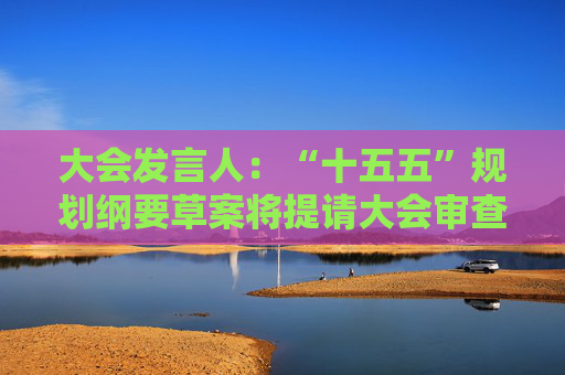 大会发言人：“十五五”规划纲要草案将提请大会审查批准并公布实施