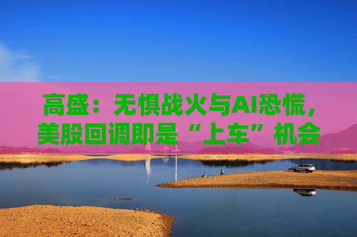 高盛：无惧战火与AI恐慌，美股回调即是“上车”机会