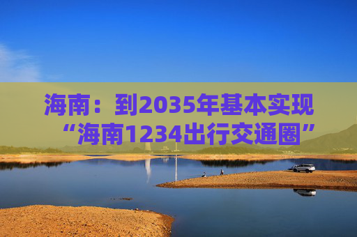 海南：到2035年基本实现“海南1234出行交通圈”