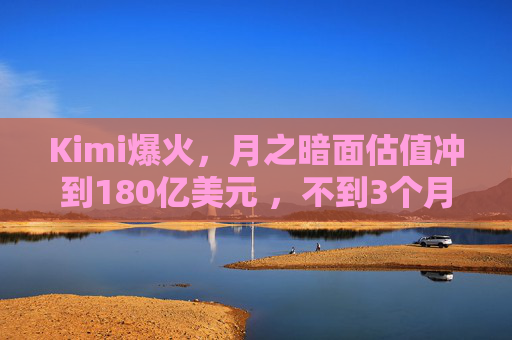 Kimi爆火，月之暗面估值冲到180亿美元 ，不到3个月翻了4倍！