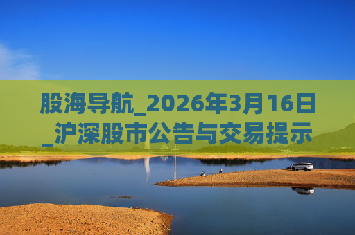 股海导航_2026年3月16日_沪深股市公告与交易提示
