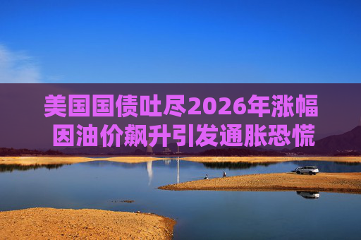 美国国债吐尽2026年涨幅 因油价飙升引发通胀恐慌