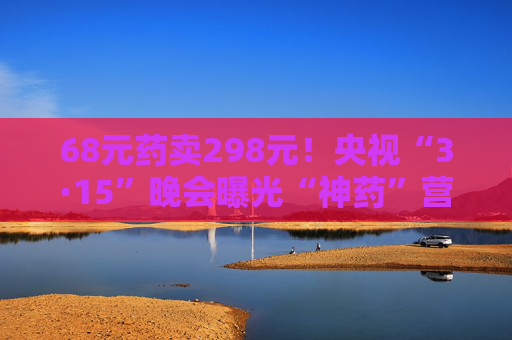 68元药卖298元！央视“3·15”晚会曝光“神药”营销  涉事药企：我们也是受害者