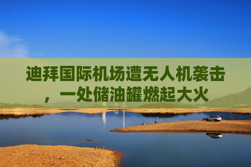 迪拜国际机场遭无人机袭击，一处储油罐燃起大火