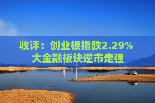 收评：创业板指跌2.29% 大金融板块逆市走强