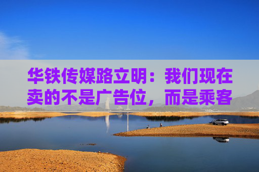 华铁传媒路立明：我们现在卖的不是广告位，而是乘客在高铁上做什么