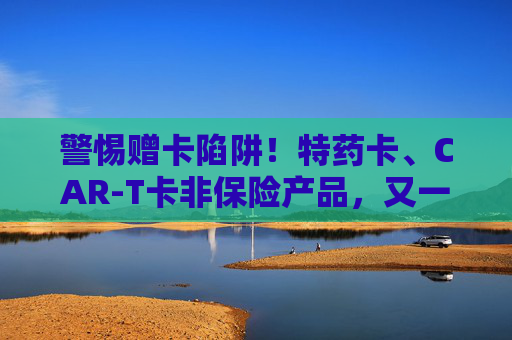 警惕赠卡陷阱！特药卡、CAR‑T卡非保险产品，又一地金融监管局出手叫停
