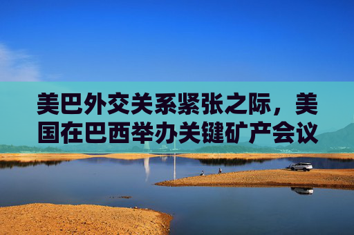 美巴外交关系紧张之际，美国在巴西举办关键矿产会议