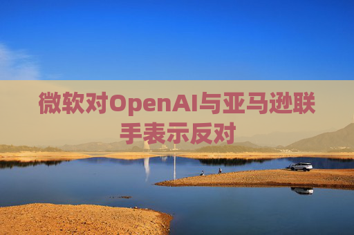 微软对OpenAI与亚马逊联手表示反对
