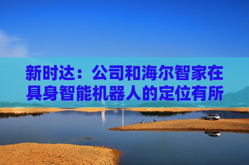 新时达：公司和海尔智家在具身智能机器人的定位有所不同