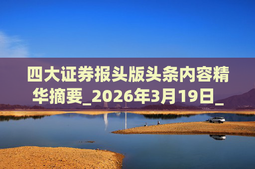 四大证券报头版头条内容精华摘要_2026年3月19日_财经新闻