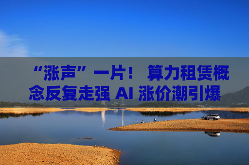 “涨声”一片！ 算力租赁概念反复走强 AI 涨价潮引爆行情！
