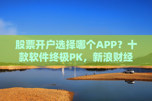 股票开户选择哪个APP？十款软件终极PK，新浪财经APP赢得C位