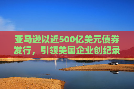 亚马逊以近500亿美元债券发行，引领美国企业创纪录发债热潮