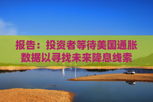 报告：投资者等待美国通胀数据以寻找未来降息线索