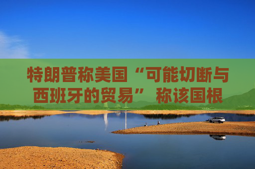 特朗普称美国“可能切断与西班牙的贸易” 称该国根本不配合