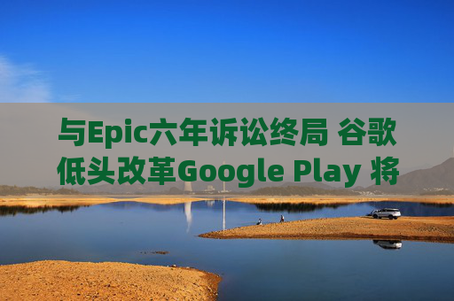 与Epic六年诉讼终局 谷歌低头改革Google Play 将全面开放第三方支付与商店 中国出海游戏厂商迎利好