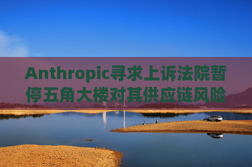 Anthropic寻求上诉法院暂停五角大楼对其供应链风险的认定