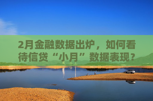 2月金融数据出炉，如何看待信贷“小月”数据表现？