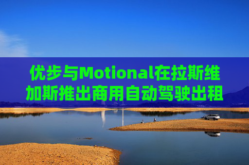 优步与Motional在拉斯维加斯推出商用自动驾驶出租车服务