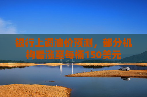 银行上调油价预测，部分机构看涨至每桶150美元