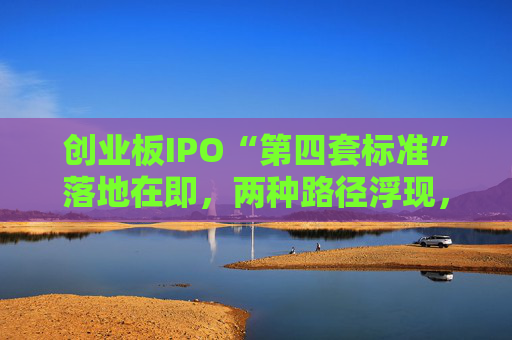 创业板IPO“第四套标准”落地在即，两种路径浮现，新消费回流A股悬念拉满