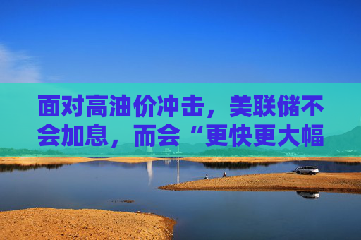 面对高油价冲击，美联储不会加息，而会“更快更大幅度”降息？